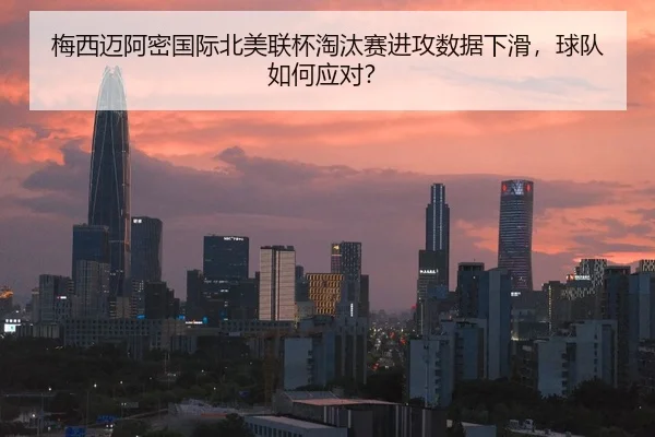 梅西迈阿密国际北美联杯淘汰赛进攻数据下滑，球队如何应对？
