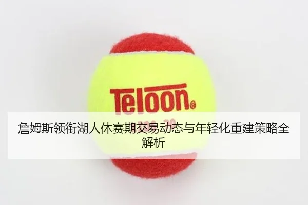 詹姆斯领衔湖人休赛期交易动态与年轻化重建策略全解析