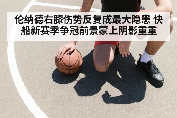 伦纳德右膝伤势反复成最大隐患 快船新赛季争冠前景蒙上阴影重重